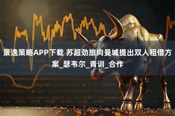 景逸策略APP下载 苏超劲旅向曼城提出双人租借方案_瑟韦尔_青训_合作