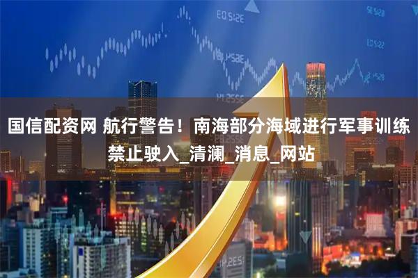 国信配资网 航行警告！南海部分海域进行军事训练 禁止驶入_清澜_消息_网站