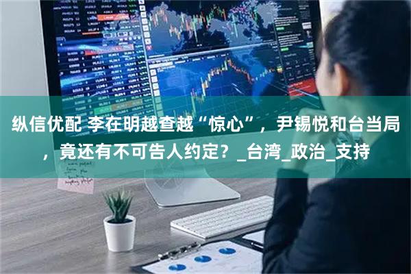 纵信优配 李在明越查越“惊心”,尹锡悦和台当局,竟还有不可告人约定?_台湾_政治_支持