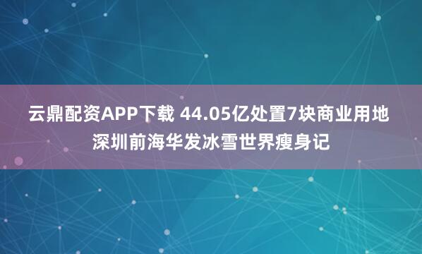 云鼎配资APP下载 44.05亿处置7块商业用地 深圳前海华发冰雪世界瘦身记
