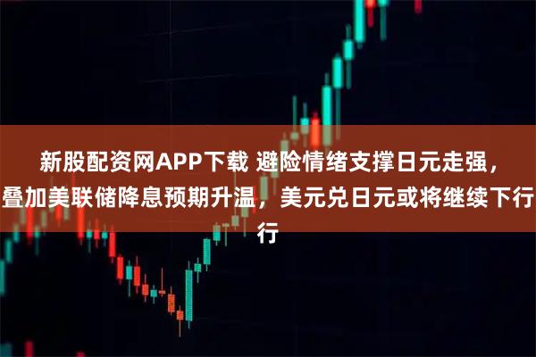 新股配资网APP下载 避险情绪支撑日元走强，叠加美联储降息预期升温，美元兑日元或将继续下行