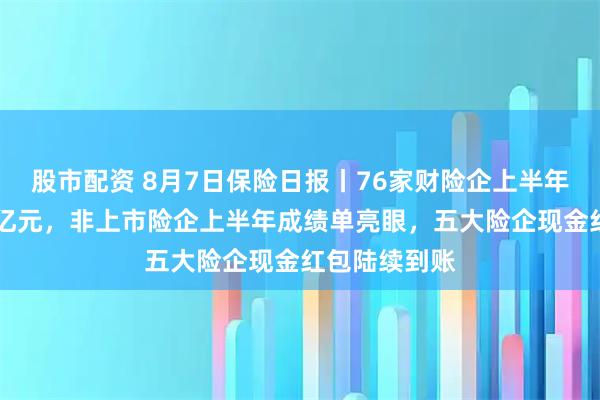 股市配资 8月7日保险日报丨76家财险企上半年净利润超92亿元，非上市险企上半年成绩单亮眼，五大险企现金红包陆续到账