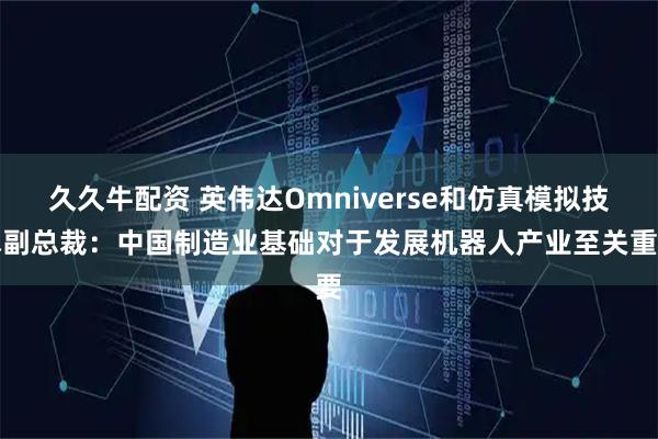 久久牛配资 英伟达Omniverse和仿真模拟技术副总裁：中国制造业基础对于发展机器人产业至关重要