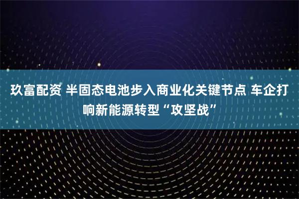 玖富配资 半固态电池步入商业化关键节点 车企打响新能源转型“攻坚战”