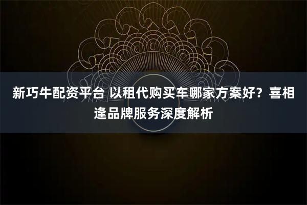 新巧牛配资平台 以租代购买车哪家方案好？喜相逢品牌服务深度解析