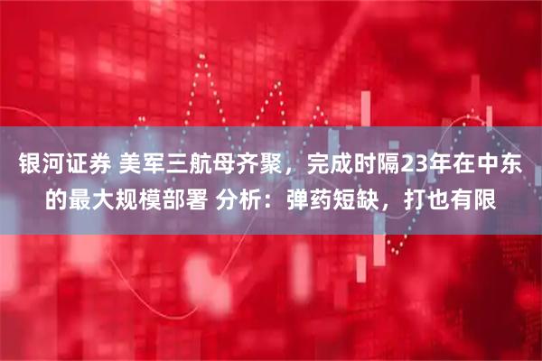 银河证券 美军三航母齐聚，完成时隔23年在中东的最大规模部署 分析：弹药短缺，打也有限