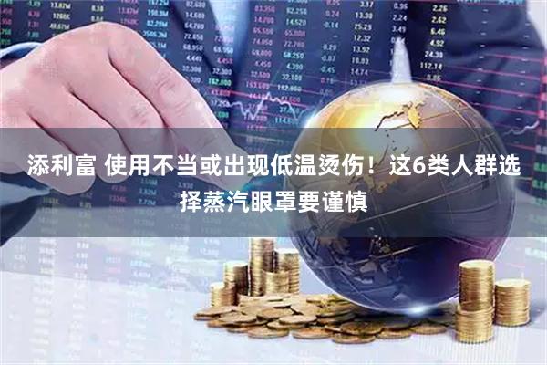 添利富 使用不当或出现低温烫伤！这6类人群选择蒸汽眼罩要谨慎